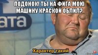 подонок! ты на фига мою машину краской облил? 