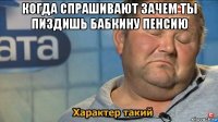 когда спрашивают зачем ты пиздишь бабкину пенсию 