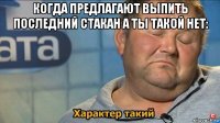 когда предлагают выпить последний стакан а ты такой нет: 