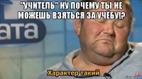 "учитель" ну почему ты не можешь взяться за учёбу!? 