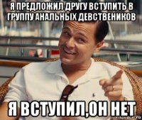 я предложил другу вступить в группу анальных девствеников я вступил,он нет