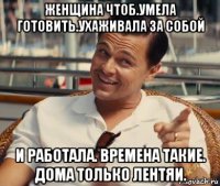 женщина чтоб.умела готовить.ухаживала за собой и работала. времена такие. дома только лентяи.