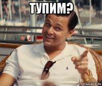 тупим? 