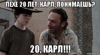 лехе 20 лет, карл, понимаешь? 20, карл!!!