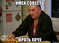 имей совесть жрать хочу