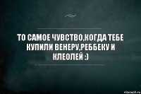 то самое чувство,когда тебе купили Венеру,Реббеку и Клеолей :)