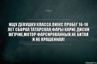 Ищу девушку класса люкс Пробег 16-18 лет Сборка Татарская,фары карие диски жгучие,мотор фарсированный.Не битая и не крашенная!