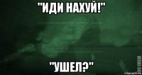 "иди нахуй!" "ушел?"