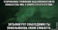 откровенное глумление над оппонентом не показатель ума, а скорее его отсутствие. затыкая рот собеседнику ты показываешь свою слабость.