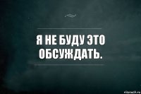 Я не буду это обсуждать.