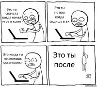 Это ты сначала когда начал игра в комп Это ты потом когда сидишь в вк Это когда ты не можешь остановится Это ты после