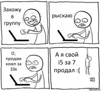 Захожу в группу рыскаю О, продам комп за 10к А я свой i5 за 7 продал :(