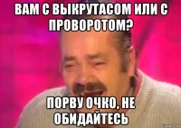 вам с выкрутасом или с проворотом? порву очко, не обидайтесь