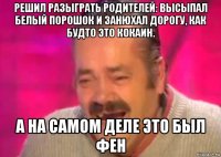 решил разыграть родителей: высыпал белый порошок и занюхал дорогу, как будто это кокаин. а на самом деле это был фен