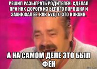 решил разыграть родителей: сделал при них дорогу из белого порошка и заанюхал её, как будто это кокаин. а на самом деле это был фен