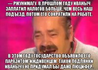 — ржунимагу. в прошлом году иваныч заплатил налогов больше, чем весь наш подъезд, потом его сократили на работе. в этом году государство объявило его паразитом-иждивенцем. такой подлянки иванычу не придумал бы даже люцифер.