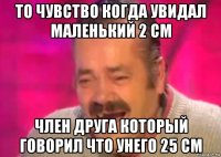 то чувство когда увидал маленький 2 см член друга который говорил что унего 25 см