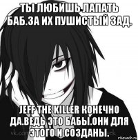 ты любишь лапать баб.за их пушистый зад. jeff the killer конечно да.ведь это бабы.они для этого и созданы.