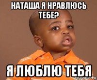 наташа я нравлюсь тебе? я люблю тебя