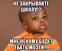 не закрывайте школу!? мне некому будет ебать мозги....