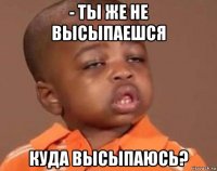 - ты же не высыпаешся куда высыпаюсь?