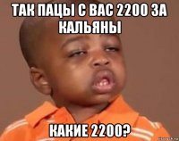 так пацы с вас 2200 за кальяны какие 2200?