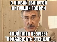 в любой ебанутой ситуации говори твой член не умеет показывать стендап