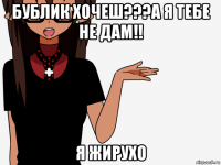 бублик хочеш???а я тебе не дам!! я жирухо