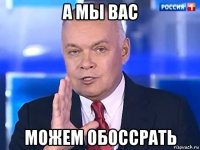 а мы вас можем обоссрать