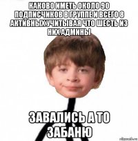 каково иметь около 90 подписчиков в группе и всего 8 активных учитывая что шесть из них админы завались а то забаню