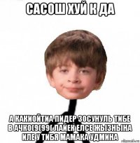 сасош хуй к да а какиойтиа пидер зосунуль тибе в ачко(9(99( лайек елсе жызнына иле у тибя мамака удмина