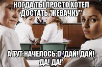 когда ты просто хотел достать 'жевачку" а тут начелось:d 'дай! дай! да! да!'