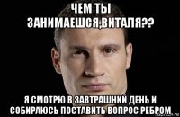 чем ты занимаешся,виталя?? я смотрю в завтрашний день и собираюсь поставить вопрос ребром