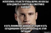 испугались это не то чтобы верно, но как бы если думать о завтра мы смотрим в будущие и есть понимание данной ситуации и есть сегодняшняя ситуации и выход из этой ситуации