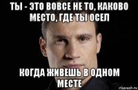 ты - это вовсе не то, каково место, где ты осел когда живешь в одном месте