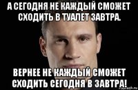 а сегодня не каждый сможет сходить в туалет завтра. вернее не каждый сможет сходить сегодня в завтра!