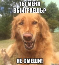 ты меня выиграешь? не смеши!