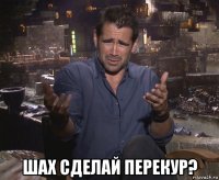  шах сделай перекур?