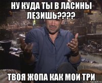 ну куда ты в ласины лезишь???? твоя жопа как мои три