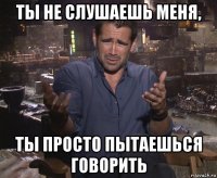 ты не слушаешь меня, ты просто пытаешься говорить