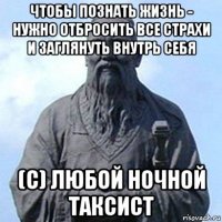 чтобы познать жизнь - нужно отбросить все страхи и заглянуть внутрь себя (с) любой ночной таксист