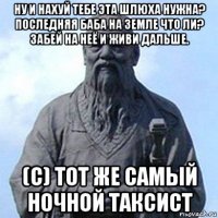 ну и нахуй тебе эта шлюха нужна? последняя баба на земле что ли? забей на неё и живи дальше. (с) тот же самый ночной таксист