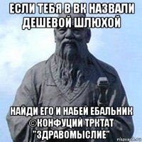 если тебя в вк назвали дешевой шлюхой найди его и набей ебальник ©конфуций трктат "здравомыслие"