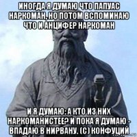 иногда я думаю что папуас наркоман, но потом вспоминаю что и анцифер наркоман и я думаю: а кто из них наркоманистее? и пока я думаю - впадаю в нирвану. (с) конфуций