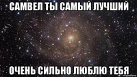 самвел ты самый лучший очень сильно люблю тебя