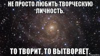 не просто любить творческую личность. то творит, то вытворяет.