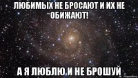 любимых не бросают и их не обижают! а я люблю и не брошуй