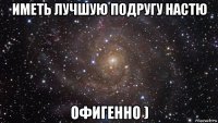 иметь лучшую подругу настю офигенно )