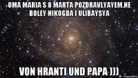 oma maria s 8 marta pozdravlyayem.ne boley nikogda i ulibaysya von hranti und papa )))