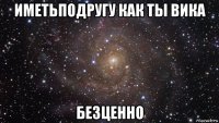 иметьподругу как ты вика безценно